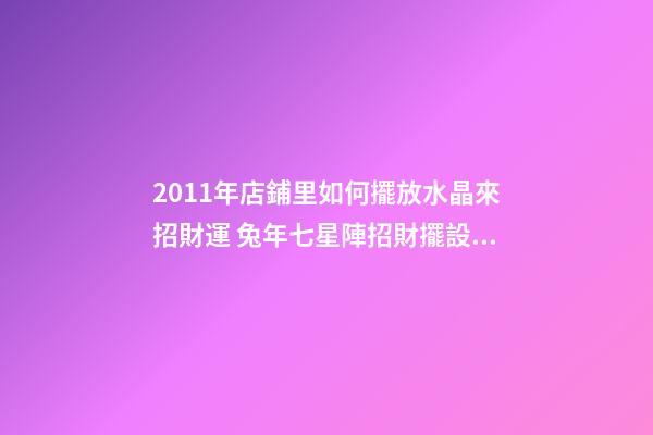 2011年店鋪里如何擺放水晶來招財運 兔年七星陣招財擺設(shè)